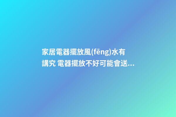 家居電器擺放風(fēng)水有講究 電器擺放不好可能會送你去醫(yī)院